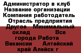 Администратор в клуб › Название организации ­ Компания-работодатель › Отрасль предприятия ­ Другое › Минимальный оклад ­ 23 000 - Все города Работа » Вакансии   . Алтайский край,Алейск г.